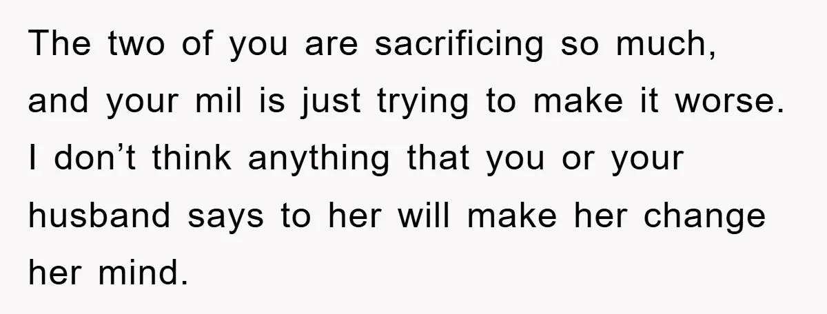 The two of you are sacrificing so much, and your mil is just trying to make it worse. I don’t think anything that you or your husband says to her...