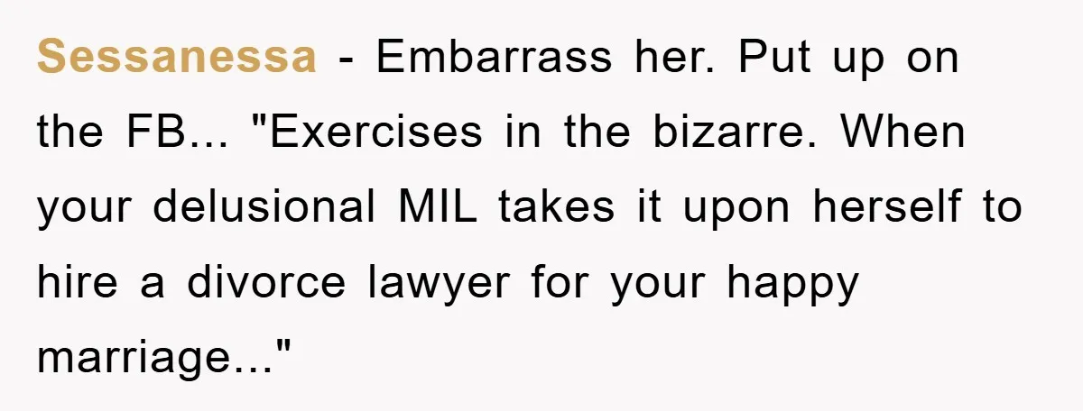 Sessanessa − Embarrass her. Put up on the FB... "Exercises in the bizarre. When your delusional MIL takes it upon herself to hire a divorce lawyer for your happy marriage..."