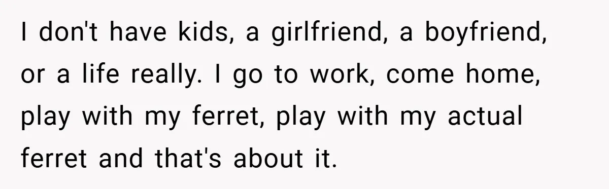 I don't have kids, a girlfriend, a boyfriend, or a life really. I go to work, come home, play with my ferret, play with my actual ferret and that's about...
