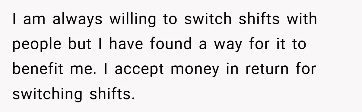 I am always willing to switch shifts with people but I have found a way for it to benefit me. I accept money in return for switching shifts.
