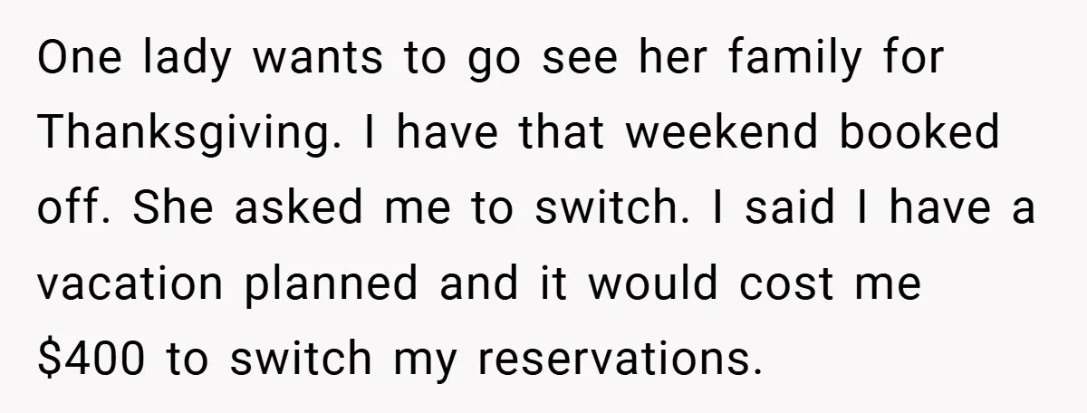 One lady wants to go see her family for Thanksgiving. I have that weekend booked off. She asked me to switch. I said I have a vacation planned and it...