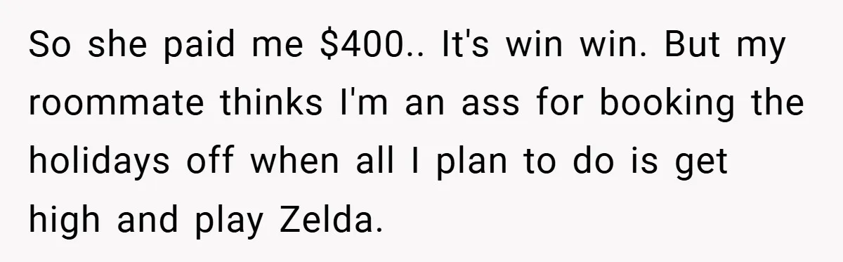 So she paid me $400.. It's win win. But my roommate thinks I'm an ass for booking the holidays off when all I plan to do is get high and...
