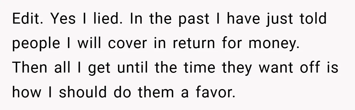 Edit. Yes I lied. In the past I have just told people I will cover in return for money. Then all I get until the time they want off is...