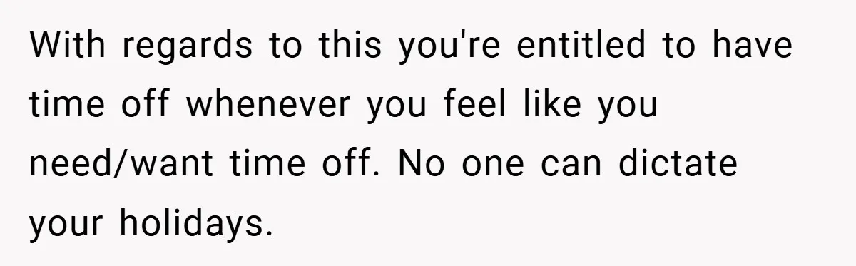 With regards to this you're entitled to have time off whenever you feel like you need/want time off. No one can dictate your holidays.