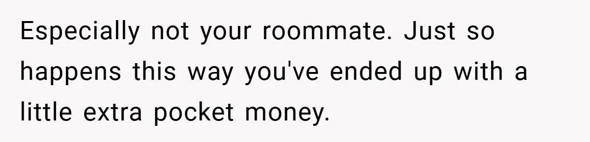 Especially not your roommate. Just so happens this way you've ended up with a little extra pocket money.