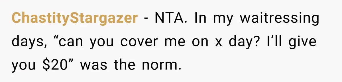 ChastityStargazer − NTA. In my waitressing days, “can you cover me on x day? I’ll give you $20” was the norm.