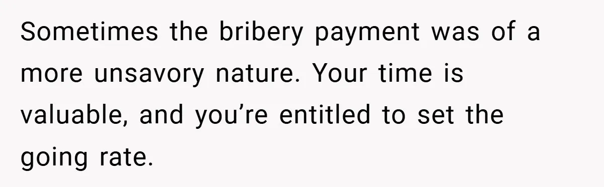 Sometimes the bribery payment was of a more unsavory nature. Your time is valuable, and you’re entitled to set the going rate.