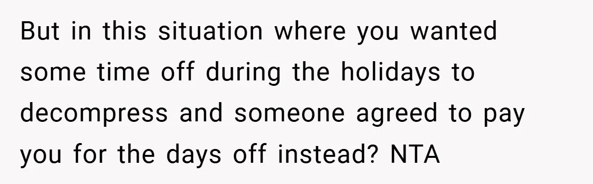 But in this situation where you wanted some time off during the holidays to decompress and someone agreed to pay you for the days off instead? NTA
