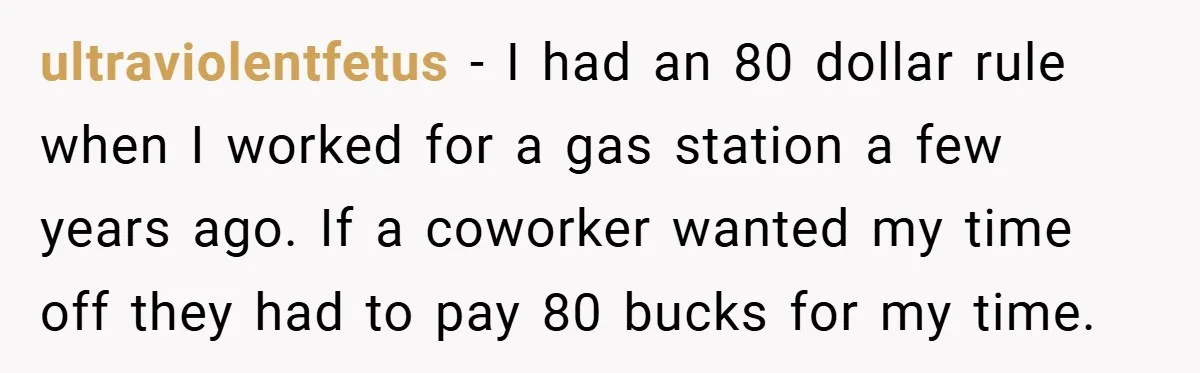 ultraviolentfetus − I had an 80 dollar rule when I worked for a gas station a few years ago. If a coworker wanted my time off they had to pay...