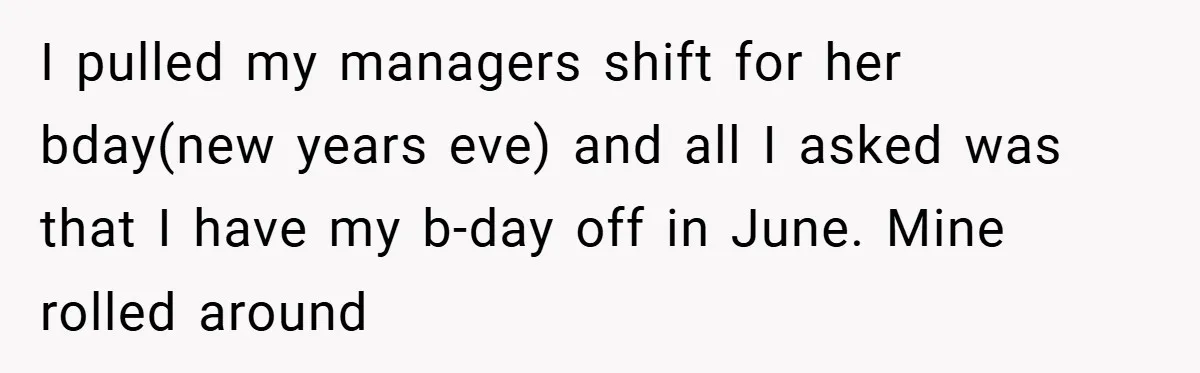 I pulled my managers shift for her bday(new years eve) and all I asked was that I have my b-day off in June. Mine rolled around