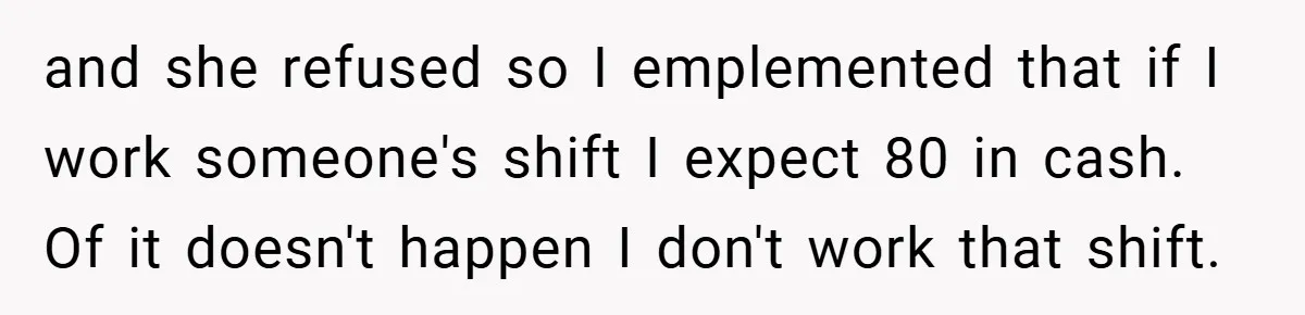 and she refused so I emplemented that if I work someone's shift I expect 80 in cash. Of it doesn't happen I don't work that shift.