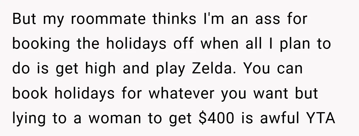 But my roommate thinks I'm an ass for booking the holidays off when all I plan to do is get high and play Zelda. You can book holidays for whatever...