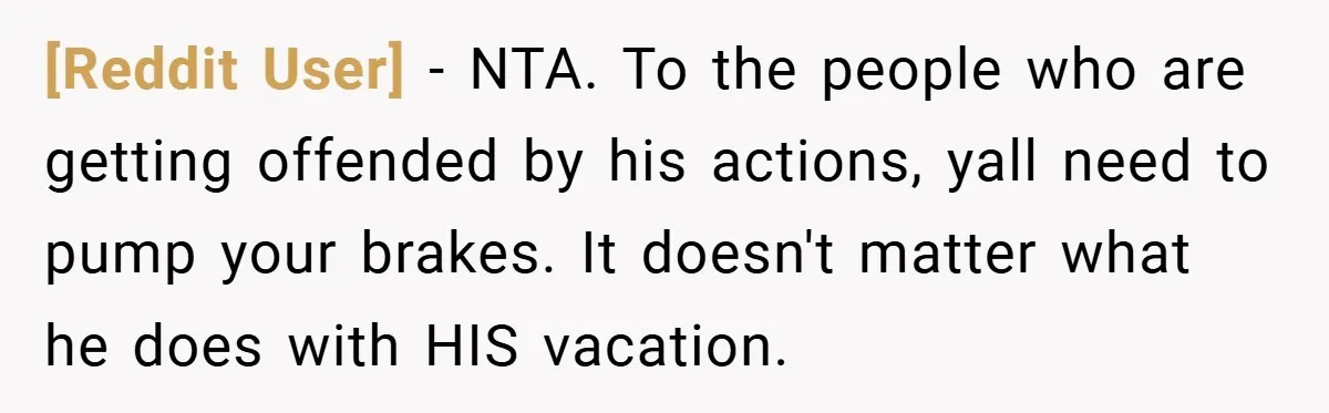 [Reddit User] − NTA. To the people who are getting offended by his actions, yall need to pump your brakes. It doesn't matter what he does with HIS vacation.