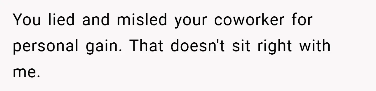 You lied and misled your coworker for personal gain. That doesn't sit right with me.