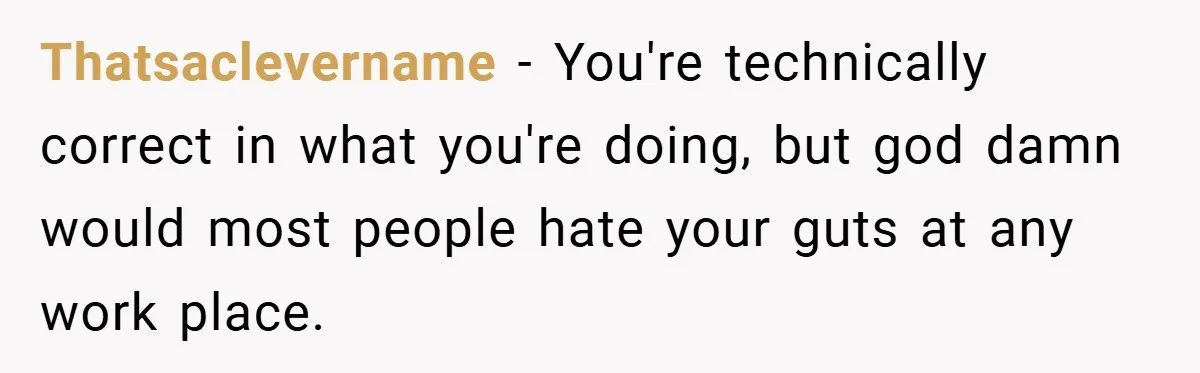 Thatsaclevername − You're technically correct in what you're doing, but god damn would most people hate your guts at any work place.