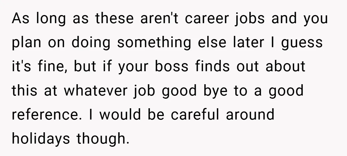 As long as these aren't career jobs and you plan on doing something else later I guess it's fine, but if your boss finds out about this at whatever job...