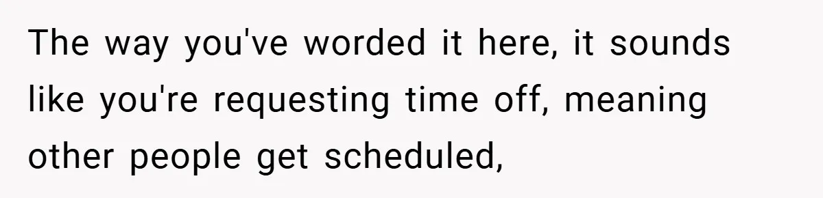 The way you've worded it here, it sounds like you're requesting time off, meaning other people get scheduled,