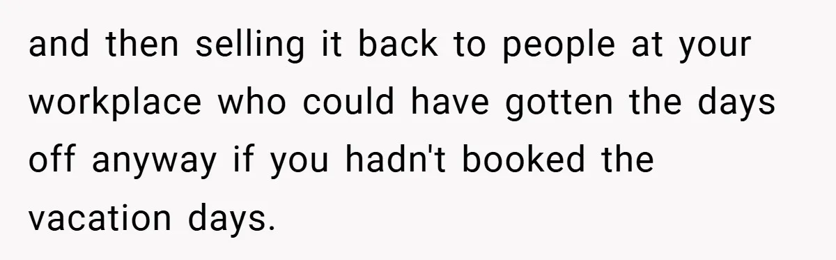 and then selling it back to people at your workplace who could have gotten the days off anyway if you hadn't booked the vacation days.