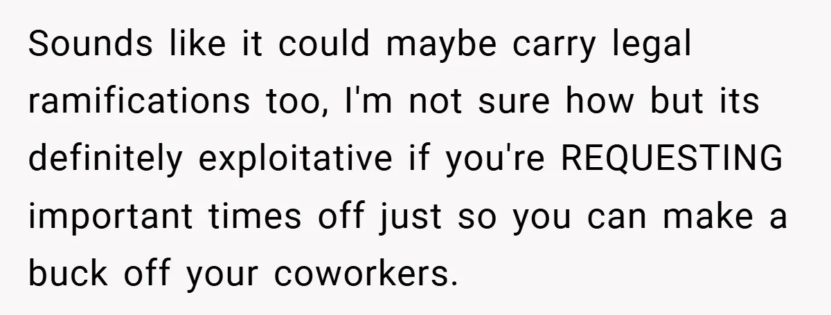 Sounds like it could maybe carry legal ramifications too, I'm not sure how but its definitely exploitative if you're REQUESTING important times off just so you can make a buck...