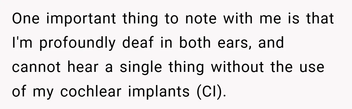 Music Teacher Punishes Deaf Student - But the Principal Sees the Truth One important thing to note with me is that I'm profoundly deaf in both ears, and cannot hear a single thing without the use of my cochlear implants (CI).