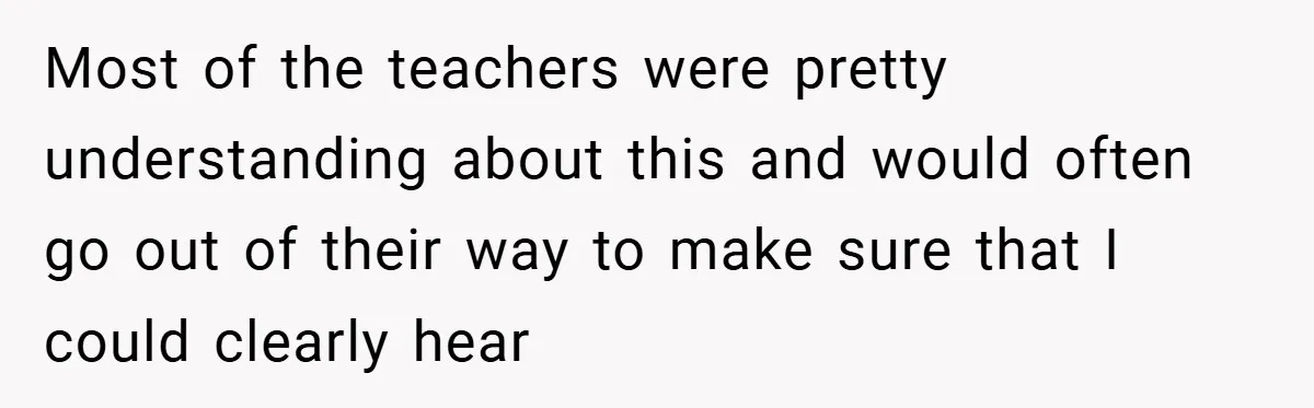 Music Teacher Punishes Deaf Student - But the Principal Sees the Truth Most of the teachers were pretty understanding about this and would often go out of their way to make sure that I could clearly hear