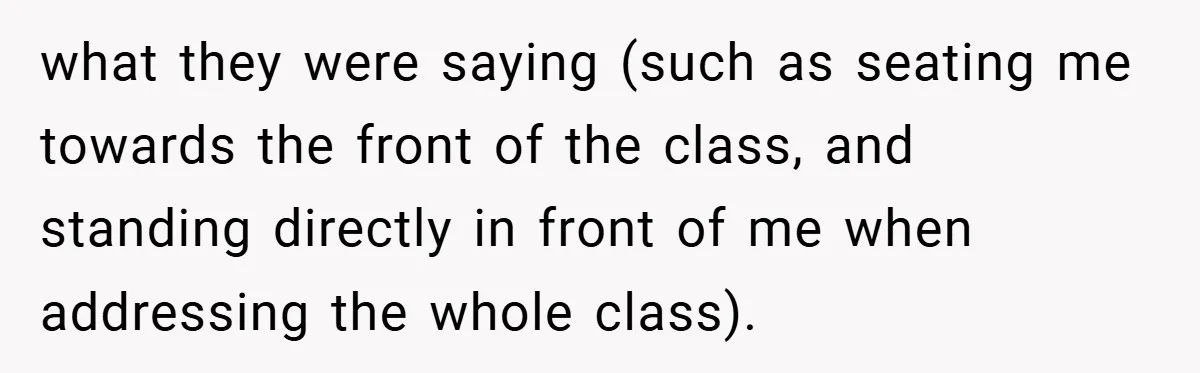 Music Teacher Punishes Deaf Student - But the Principal Sees the Truth what they were saying (such as seating me towards the front of the class, and standing directly in front of me when addressing the whole class).
