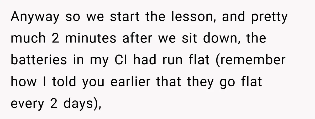 Music Teacher Punishes Deaf Student - But the Principal Sees the Truth Anyway so we start the lesson, and pretty much 2 minutes after we sit down, the batteries in my CI had run flat (remember how I told you earlier that...