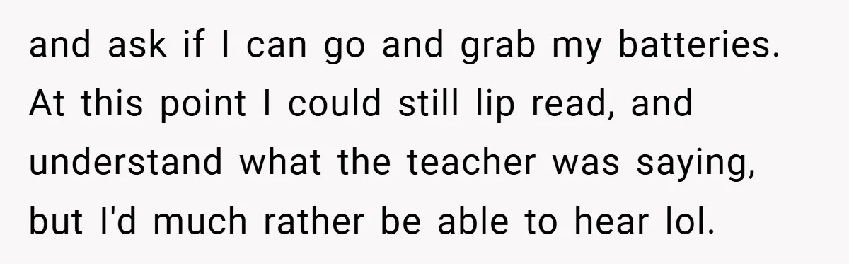 Music Teacher Punishes Deaf Student - But the Principal Sees the Truth and ask if I can go and grab my batteries. At this point I could still lip read, and understand what the teacher was saying, but I'd much rather be...