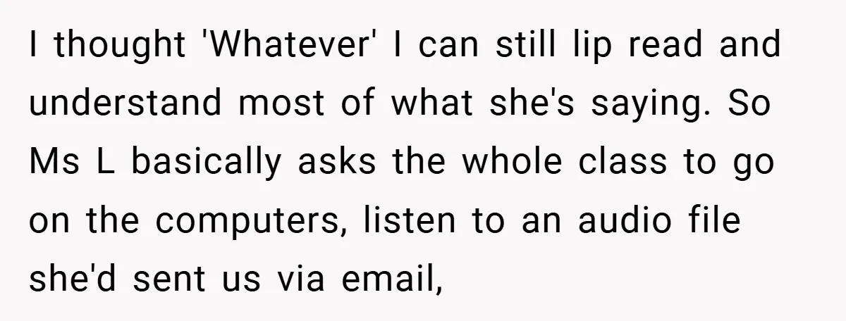 Music Teacher Punishes Deaf Student - But the Principal Sees the Truth I thought 'Whatever' I can still lip read and understand most of what she's saying. So Ms L basically asks the whole class to go on the computers, listen to...