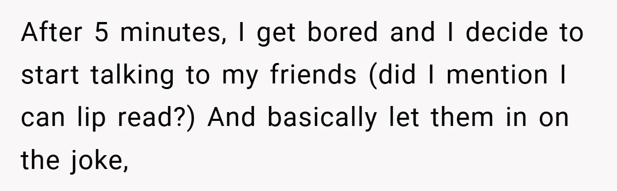 Music Teacher Punishes Deaf Student - But the Principal Sees the Truth After 5 minutes, I get bored and I decide to start talking to my friends (did I mention I can lip read?) And basically let them in on the joke,
