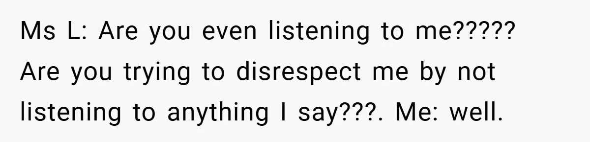 Music Teacher Punishes Deaf Student - But the Principal Sees the Truth Ms L: Are you even listening to me????? Are you trying to disrespect me by not listening to anything I say???. Me: well.