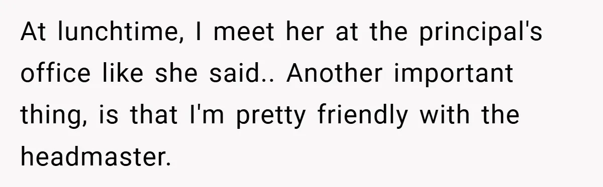 Music Teacher Punishes Deaf Student - But the Principal Sees the Truth At lunchtime, I meet her at the principal's office like she said.. Another important thing, is that I'm pretty friendly with the headmaster.