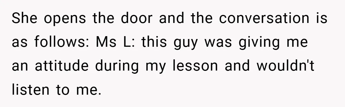 Music Teacher Punishes Deaf Student - But the Principal Sees the Truth She opens the door and the conversation is as follows: Ms L: this guy was giving me an attitude during my lesson and wouldn't listen to me.