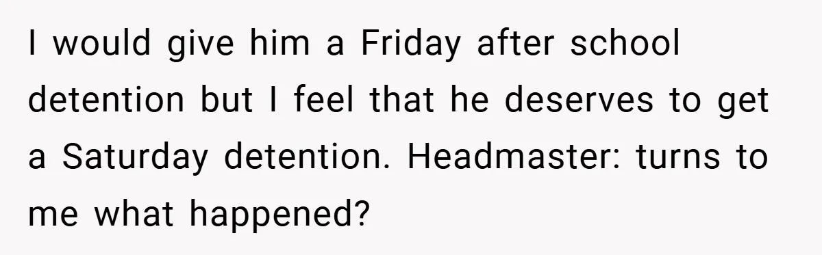 Music Teacher Punishes Deaf Student - But the Principal Sees the Truth I would give him a Friday after school detention but I feel that he deserves to get a Saturday detention. Headmaster: turns to me what happened?