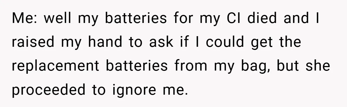 Music Teacher Punishes Deaf Student - But the Principal Sees the Truth Me: well my batteries for my CI died and I raised my hand to ask if I could get the replacement batteries from my bag, but she proceeded to ignore...