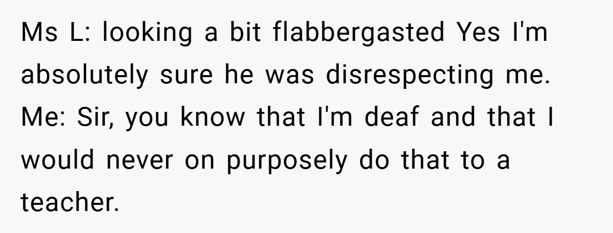 Music Teacher Punishes Deaf Student - But the Principal Sees the Truth Ms L: looking a bit flabbergasted Yes I'm absolutely sure he was disrespecting me. Me: Sir, you know that I'm deaf and that I would never on purposely do that...