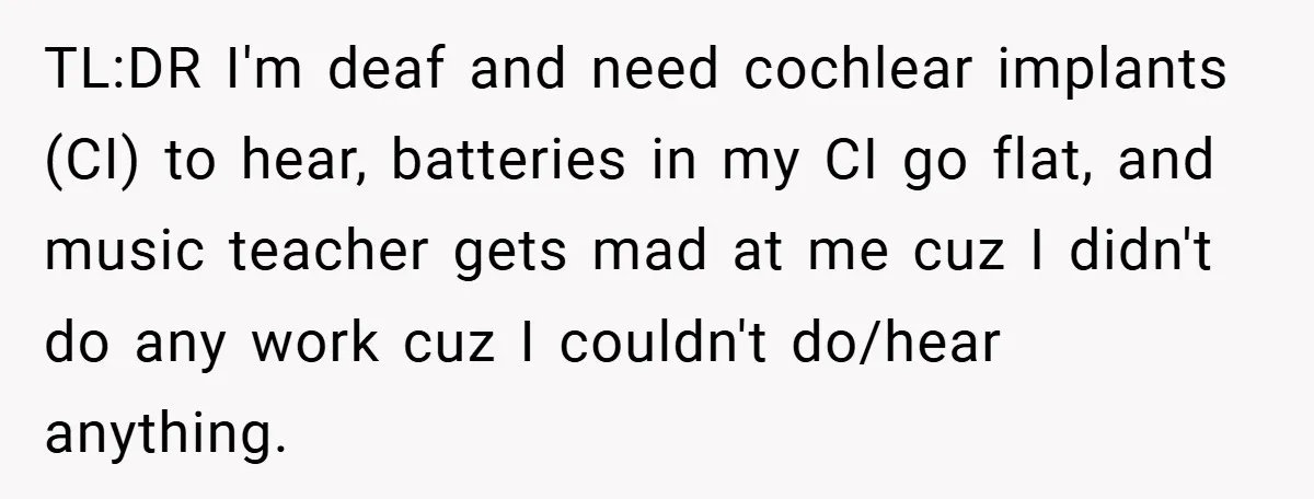 Music Teacher Punishes Deaf Student - But the Principal Sees the Truth TL:DR I'm deaf and need cochlear implants (CI) to hear, batteries in my CI go flat, and music teacher gets mad at me cuz I didn't do any work cuz...