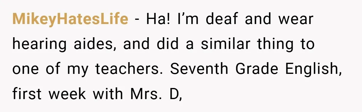 Music Teacher Punishes Deaf Student - But the Principal Sees the Truth MikeyHatesLife − Ha! I’m deaf and wear hearing aides, and did a similar thing to one of my teachers. Seventh Grade English, first week with Mrs. D,