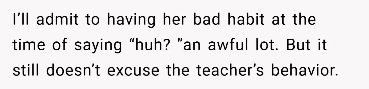 Music Teacher Punishes Deaf Student - But the Principal Sees the Truth I’ll admit to having her bad habit at the time of saying “huh? ”an awful lot. But it still doesn’t excuse the teacher’s behavior.