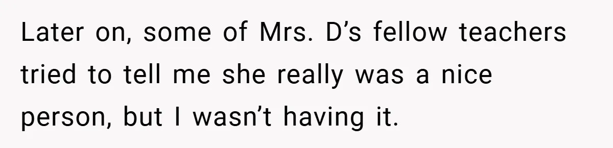 Music Teacher Punishes Deaf Student - But the Principal Sees the Truth Later on, some of Mrs. D’s fellow teachers tried to tell me she really was a nice person, but I wasn’t having it.