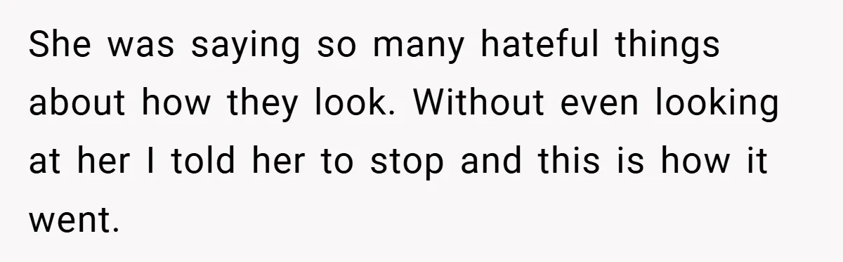 She was saying so many hateful things about how they look. Without even looking at her I told her to stop and this is how it went.
