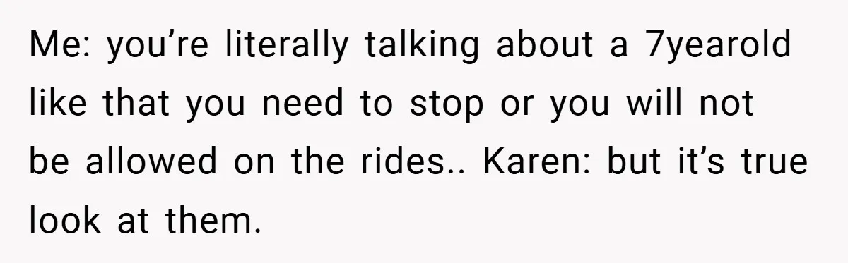 Me: you’re literally talking about a 7yearold like that you need to stop or you will not be allowed on the rides.. Karen: but it’s true look at them.