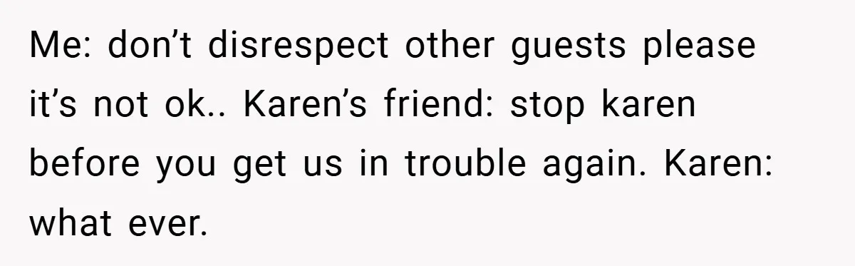 Me: don’t disrespect other guests please it’s not ok.. Karen’s friend: stop karen before you get us in trouble again. Karen: what ever.