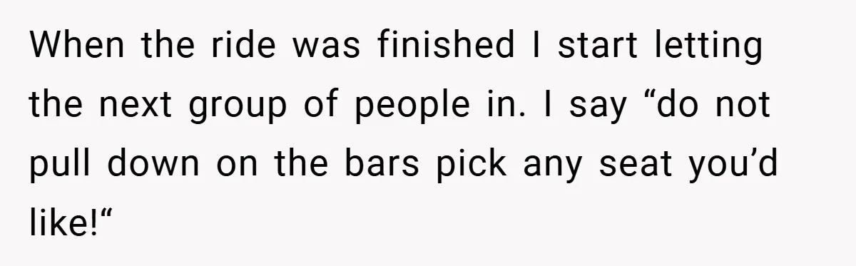 When the ride was finished I start letting the next group of people in. I say “do not pull down on the bars pick any seat you’d like!“