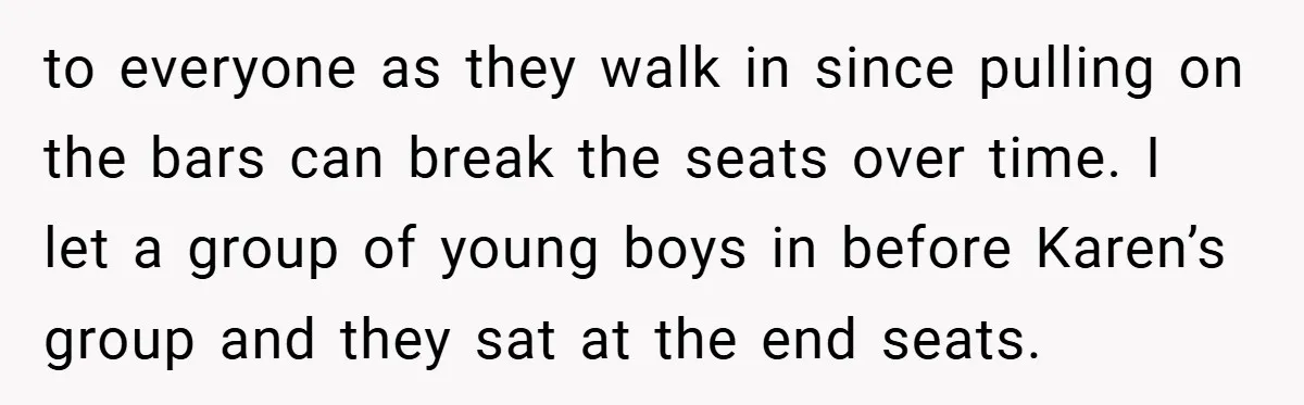 to everyone as they walk in since pulling on the bars can break the seats over time. I let a group of young boys in before Karen’s group and they...