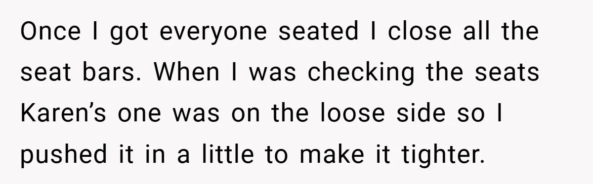 Once I got everyone seated I close all the seat bars. When I was checking the seats Karen’s one was on the loose side so I pushed it in a...