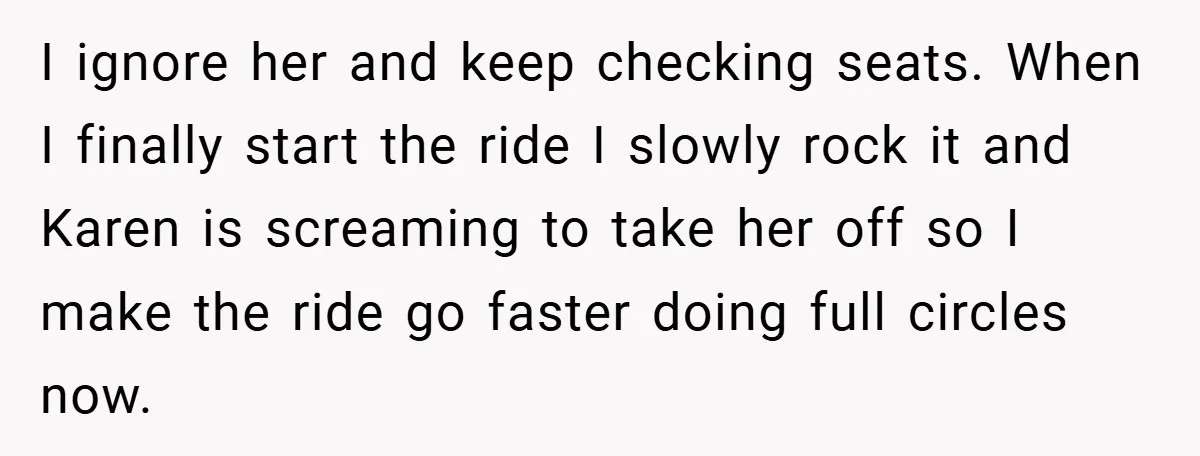 I ignore her and keep checking seats. When I finally start the ride I slowly rock it and Karen is screaming to take her off so I make the ride...