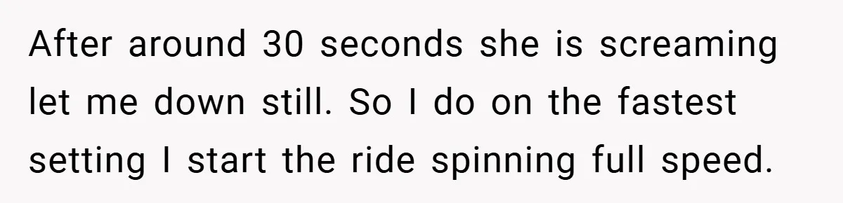 After around 30 seconds she is screaming let me down still. So I do on the fastest setting I start the ride spinning full speed.