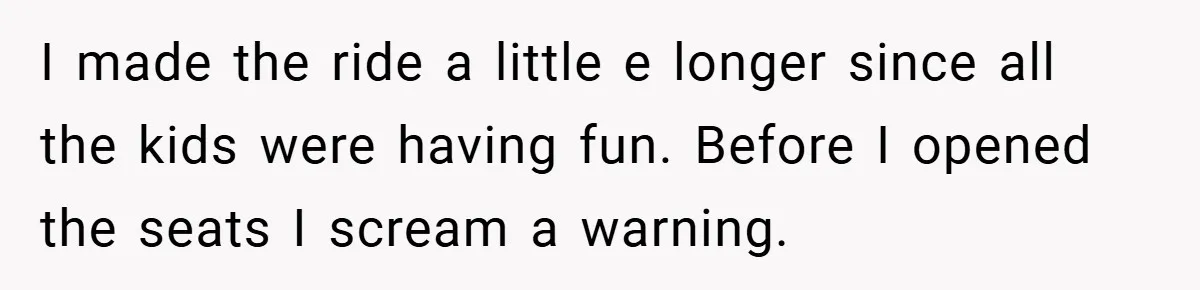 I made the ride a little e longer since all the kids were having fun. Before I opened the seats I scream a warning.