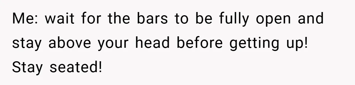 Me: wait for the bars to be fully open and stay above your head before getting up! Stay seated!